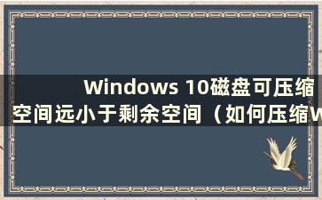 Windows 10磁盘可压缩空间远小于剩余空间（如何压缩Windows 10硬盘）